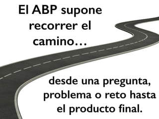 El ABP supone 
recorrer el 
camino… 
desde una pregunta, 
problema o reto hasta 
el producto final. 
 