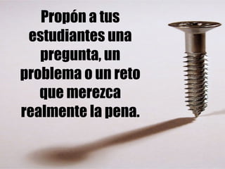 Propón a tus 
estudiantes una 
pregunta, un 
problema o un reto 
que merezca 
realmente la pena. 
 