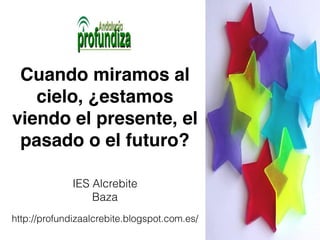 Cuando miramos al 
cielo, ¿estamos 
viendo el presente, el 
pasado o el futuro? 
IES Alcrebite 
Baza 
http://profundizaalcrebite.blogspot.com.es/ 
 