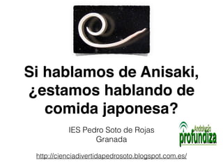 Si hablamos de Anisaki, 
¿estamos hablando de 
comida japonesa? 
IES Pedro Soto de Rojas 
Granada 
http://cienciadivertidapedrosoto.blogspot.com.es/ 
 