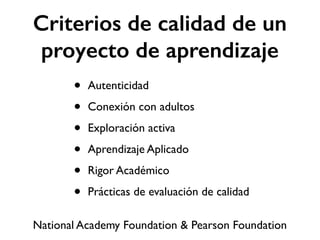 Criterios de calidad de un 
proyecto de aprendizaje 
• Autenticidad 
• Conexión con adultos 
• Exploración activa 
• Aprendizaje Aplicado 
• Rigor Académico 
• Prácticas de evaluación de calidad 
National Academy Foundation & Pearson Foundation 
 