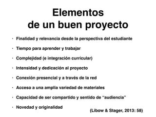 Elementos! 
de un buen proyecto 
• Finalidad y relevancia desde la perspectiva del estudiante! 
• Tiempo para aprender y trabajar! 
• Complejidad (e integración curricular)! 
• Intensidad y dedicación al proyecto! 
• Conexión presencial y a través de la red! 
• Acceso a una amplia variedad de materiales! 
• Capacidad de ser compartido y sentido de “audiencia”! 
• Novedad y originalidad 
(Libow & Stager, 2013: 58) 
 
