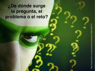 ¿De dónde surge! 
la pregunta, el 
problema o el reto? 
http://www.flickr.com/photos/armandoh2o/7069748077/ 
 
