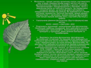 Фотосинтез - процес синтезу органічних сполук з вуглекислого газу та води з використанням енергії світла й за участю фотосинтетичних пігментів: (хлорофіл у рослин, хлорофіл, бактеріохлорофіл і бактеріородопсин у бактерій), часто з виділенням кисню як побічного продукту. Це надзвичайно складний процес, що включає довгу послідовність координованих біохімічних реакцій. Він відбувається у вищих рослинах, водоростях, багатьох бактеріях, деяких археях і найпростіших — організмах, відомих разом як фототрофи. Сам процес відіграє важливу роль у кругообігу Вуглецю у природі. Узагальнене рівняння фотосинтезу (брутто-формула) має вигляд: 6СО2 + 6Н2О = С6Н12О6 + 6О2 Розрізняють оксигенний і аноксигенний типи фотосинтезу. Оксигенний найбільш поширений, його здійснюють рослини, ціанобактерії і прохлорофіти. Аноксигенний фотосинтез проходить у пурпурних, деких зелених бактеріях та геліобактеріях. Виділяють три етапи фотосинтезу: фотофізичний, фотохімічний та хімічний. На першому етапі відбувається поглинання фотонів світла пігментами, їх перехід в збуджений стан і передача енергії до інших молекул фотосистеми. На другому етапі відбувається розділення зарядів в реакційному центрі, перенесення електронів по фотосинтетичному електронотранспортному ланцюзі, що закінчується синтезом АТФ і НАДФН. Перші два етапи разом називають світлозалежною стадією фотосинтезу. Третій етап відбувається вже без обов'язкової участі світла і включає біохімічні реакції синтезу органічних речовин з використанням енергії, накопиченої на світлозалежній стадії. Найчастіше в якості таких реакцій розглядається цикл Кальвіна і глюконеогенез, утворення цукрів і крохмалю з вуглекислого газу повітря. 
