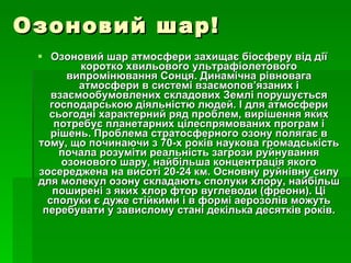Озоновий шар! Озоновий шар атмосфери захищає біосферу від дії коротко хвильового ультрафіолетового випромінювання Сонця. Динамічна рівновага атмосфери в системі взаємопов’язаних і взаємообумовлених складових Землі порушується господарською діяльністю людей. І для атмосфери сьогодні характерний ряд проблем, вирішення яких потребує планетарних цілеспрямованих програм і рішень. Проблема стратосферного озону полягає в тому, що починаючи з 70-х років наукова громадськість почала розуміти реальність загрози руйнування озонового шару, найбільша концентрація якого зосереджена на висоті 20-24 км. Основну руйнівну силу для молекул озону складають сполуки хлору, найбільш поширені з яких хлор фтор вуглеводи (фреони). Ці сполуки є дуже стійкими і в формі аерозолів можуть перебувати у завислому стані декілька десятків років. 