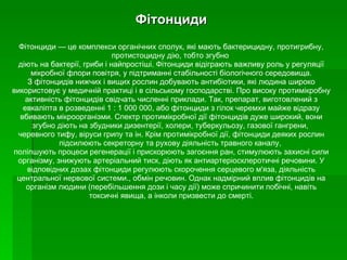 Фітонциди Фітонциди — це комплекси органічних сполук, які мають бактерицидну, протигрибну, протистоцидну дію, тобто згубно  діють на бактерії, гриби і найпростіші. Фітонциди відіграють важливу роль у регуляції мікробної флори   повітря, у підтриманні стабільності біологічного середовища. З фітонцидів нижчих і вищих рослин добувають антибіотики, які людина широко використовує у медичній практиці і в сільському господарстві.   Про високу протимікробну активність фітонцидів свідчать численні приклади. Так, препарат, виготовлений з евкаліпта в розведенні 1 : 1 000 000, або фітонциди з гілок черемхи майже відразу вбивають мікроорганізми. Спектр протимікробної дії фітонцидів дуже широкий, вони згубно діють на збудники дизентерії, холери, туберкульозу, газової гангрени,  черевного тифу, віруси грипу та ін.   Крім протимікробної дії, фітонциди деяких рослин підсилюють секреторну та рухову діяльність травного каналу,  поліпшують процеси регенерації і прискорюють загоєння ран, стимулюють захисні сили організму, знижують артеріальний тиск, діють як антиартеріосклеротичні речовини. У відповідних дозах фітонциди регулюють скорочення серцевого м'яза, діяльність центральної нервової системи., обмін речовин. Однак надмірний вплив фітонцидів на організм людини (перебільшення дози і часу дії) може спричинити побічні, навіть токсичні явища, а інколи призвести до смерті. 