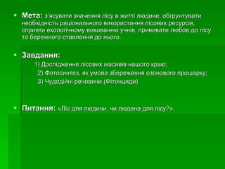 Мета:   з ’ ясувати значення лісу в житті людини, обгрунтувати необхідність раціонального використання лісових ресурсів, сприяти екологічному вихованню учнів, прививати любов до лісу та бережного ставлення до нього. Завдання: 1) Дослідження лісових масивів нашого краю; 2) Фотосинтез, як умова збереження озонового прошарку; 3) Чудодійні речовини.(Фітонциди)  Питання:   «Ліс для людини, чи людина для лісу ? ».   