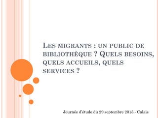 LES MIGRANTS : UN PUBLIC DE
BIBLIOTHÈQUE ? QUELS BESOINS,
QUELS ACCUEILS, QUELS
SERVICES ?
Journée d’étude du 29 septembre 2015 - Calais
 