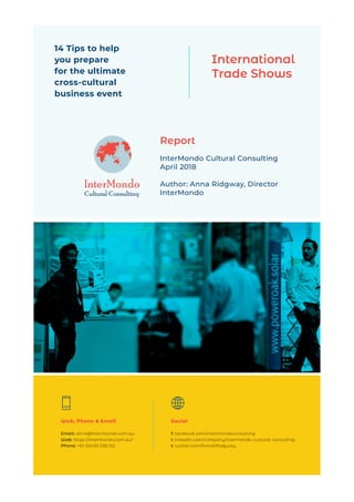 
Cultural Consulting
Report
InterMondo Cultural Consulting
April 2018
Author: Anna Ridgway, Director
InterMondo
International
Trade Shows
Web, Phone & Email
Email: anna@intermondo.com.au
Web: https://intermondo.com.au/
Phone: +61 (0)435 038 152
Social
f: facebook.com/intermondoconsulting
l: linkedin.com/company/intermondo-cultural-consulting
t: twitter.com/AnnaERidgway
14 Tips to help
you prepare
for the ultimate
cross-cultural
business event
InterMondo
 