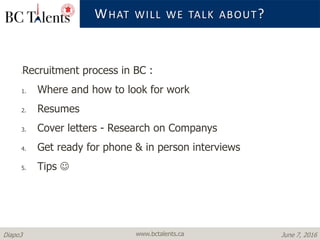 www.bctalents.caDiapo3 June 7, 2016
WHAT WILL WE TALK ABOUT?
•Recruitment process in BC :
1. Where and how to look for work
2. Resumes
3. Cover letters - Research on Companys
4. Get ready for phone & in person interviews
5. Tips 
 