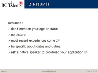 www.bctalents.caDiapo5 June 7, 2016
2.RESUMES
Resumes :
- don’t mention your age or status
- no picture
- most recent experiences come 1st
- be specific about dates and duties
- ask a native speaker to proofread your application 
 