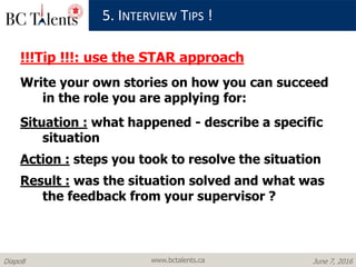 www.bctalents.caDiapo8 June 7, 2016
!!!Tip !!!: use the STAR approach
Write your own stories on how you can succeed
in the role you are applying for:
Situation : what happened - describe a specific
situation
Action : steps you took to resolve the situation
Result : was the situation solved and what was
the feedback from your supervisor ?
5. INTERVIEW TIPS !
 