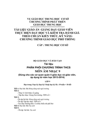 VỤ GIÁO DỤC TRUNG HỌC CƠ SỞ
CHƯƠNG TRÌNH PHÁT TRIỂN
GIÁO DỤC TRUNG HỌC
****************************************
TÀI LIỆU GIÁO ÁN GIẢNG DẠY GIÁO VIÊN
THỰC HIỆN DẠY HỌC VÀ KIỂM TRA ĐÁNH GIÁ
THEO CHUẨN KIẾN THỨC, KỸ NĂNG
CHƯƠNG TRÌNH GIÁO DỤC PHỔ THÔNG
CẤP : TRUNG HỌC CƠ SỞ
BỘ GIÁO DỤC VÀ ĐÀO TẠO
Tài liệu
PHÂN PHỐI CHƯƠNG TRÌNH THCS
MÔN ÂM NHẠC 9
(Dùng cho các cơ quan quản lí giáo dục và giáo viên,
áp dụng từ năm học 2013-2014)
LỚP 9
Học trong 1 học kỳ (học kỳ I hoặc học kỳ II) : 19 tuần = 18 tiết
Tiết 1: Học hát: Bài Bóng dáng một ngôi trường
Tiết 2:
- Nhạc lí: Giới thiệu về quãng
- Tập đọc nhạc: Giọng Son trưởng -TĐN số 1
Tiết 3:
- Ôn tập bài hát: Bóng dáng một ngôi trường
- Ôn tập Tập đọc nhạc: TĐN số 1
- Âm nhạc thường thức: Ca khúc thiếu nhi phổ thơ
Tiết 4: Học hát: Bài Nụ cười
Tiết 5:
- Ôn tập bài hát: Nụ cười
 