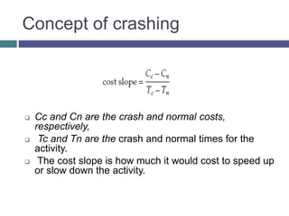 Concept of crashing
 Cc and Cn are the crash and normal costs,
respectively,
 Tc and Tn are the crash and normal times for the
activity.
 The cost slope is how much it would cost to speed up
or slow down the activity.
 