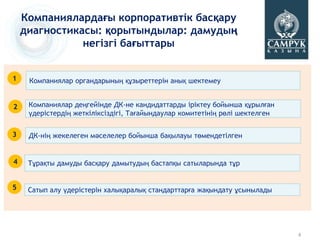 Компаниялардағы корпоративтік басқару
    диагностикасы: қорытындылар: дамудың
               негізгі бағыттары


1    Компаниялар органдарының құзыреттерін анық шектемеу


2    Компаниялар деңгейінде ДК-не кандидаттарды іріктеу бойынша құрылған
     үдерістердің жеткіліксіздігі, Тағайындаулар комитетінің рөлі шектелген


3    ДК-нің жекелеген мәселелер бойынша бақылауы төмендетілген


4    Тұрақты дамуды басқару дамытудың бастапқы сатыларында тұр


5    Сатып алу үдерістерін халықаралық стандарттарға жақындату ұсынылады




                                                                              4
 