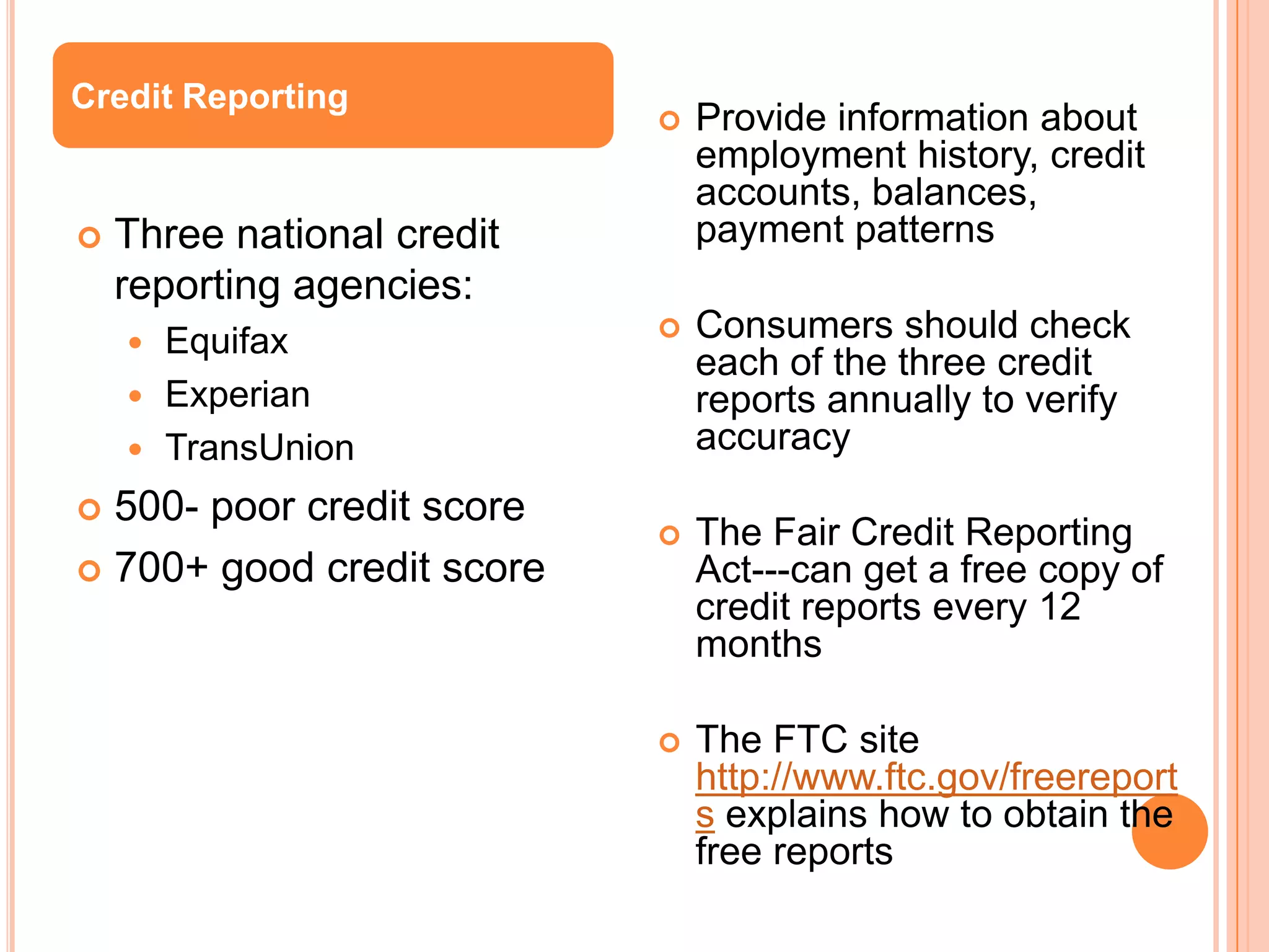 Credit Reporting
                               Provide information about
                                employment history, credit
                                accounts, balances,
   Three national credit       payment patterns
    reporting agencies:
     Equifax                  Consumers should check
                                each of the three credit
     Experian                  reports annually to verify
     TransUnion                accuracy
 500- poor credit score
                               The Fair Credit Reporting
 700+ good credit score        Act---can get a free copy of
                                credit reports every 12
                                months

                               The FTC site
                                http://www.ftc.gov/freereport
                                s explains how to obtain the
                                free reports
 