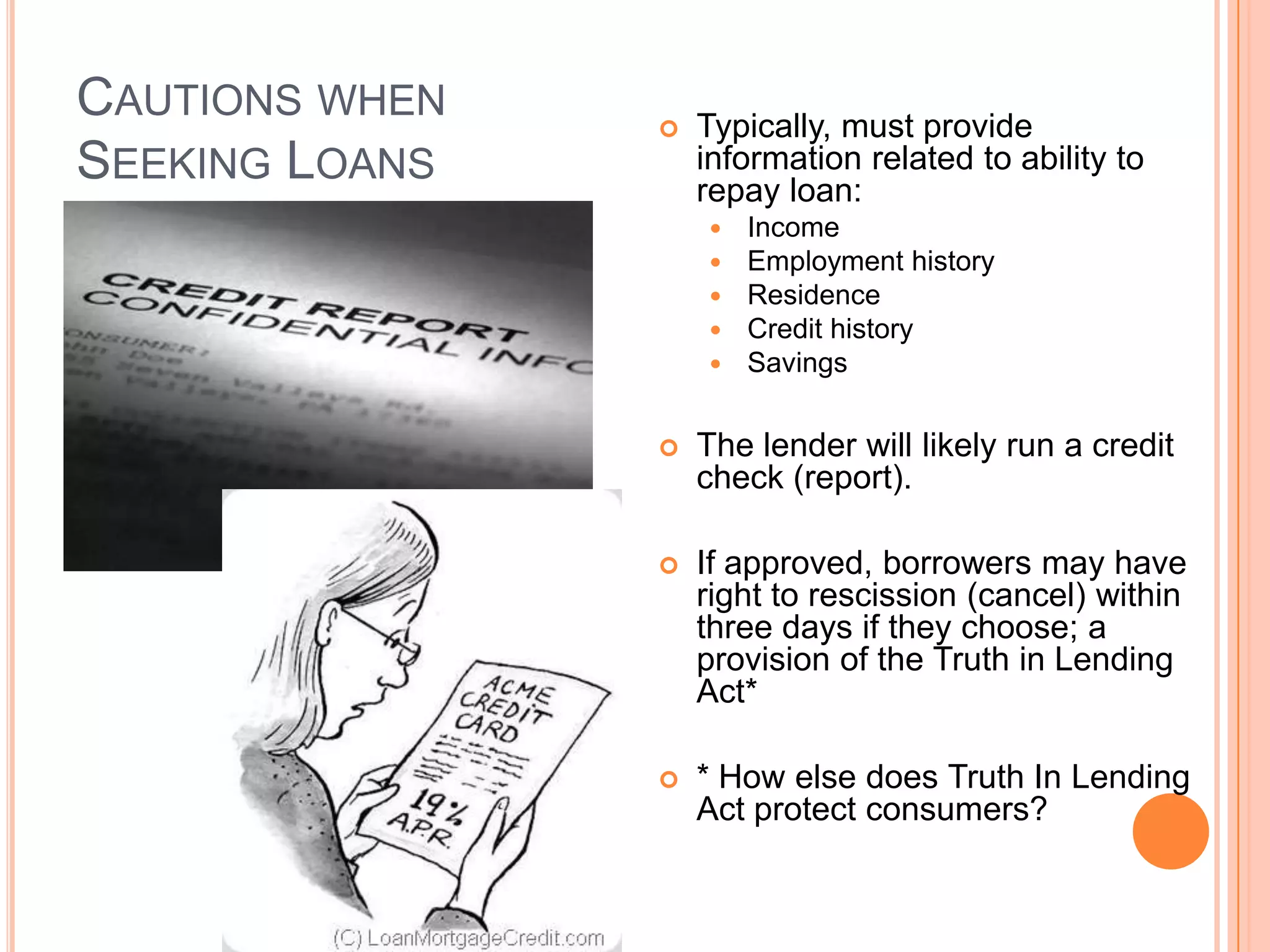 CAUTIONS WHEN      Typically, must provide
SEEKING LOANS       information related to ability to
                    repay loan:
                       Income
                       Employment history
                       Residence
                       Credit history
                       Savings

                   The lender will likely run a credit
                    check (report).

                   If approved, borrowers may have
                    right to rescission (cancel) within
                    three days if they choose; a
                    provision of the Truth in Lending
                    Act*

                   * How else does Truth In Lending
                    Act protect consumers?
 