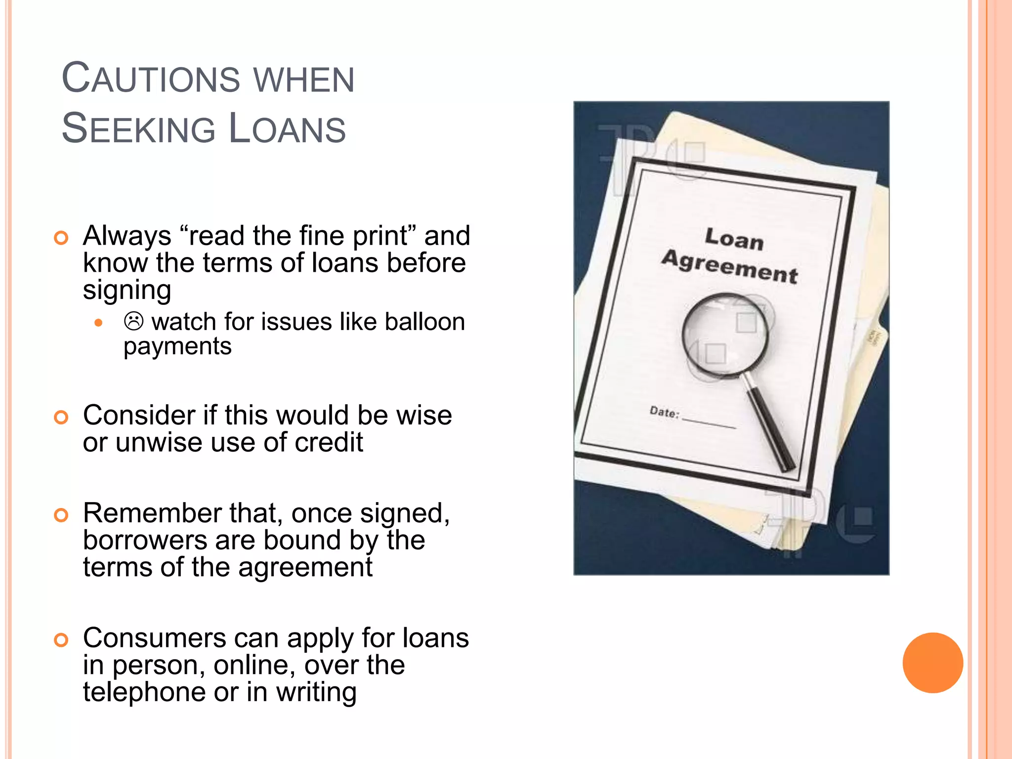 CAUTIONS WHEN
SEEKING LOANS

   Always “read the fine print” and
    know the terms of loans before
    signing
        watch for issues like balloon
        payments

   Consider if this would be wise
    or unwise use of credit

   Remember that, once signed,
    borrowers are bound by the
    terms of the agreement

   Consumers can apply for loans
    in person, online, over the
    telephone or in writing
 