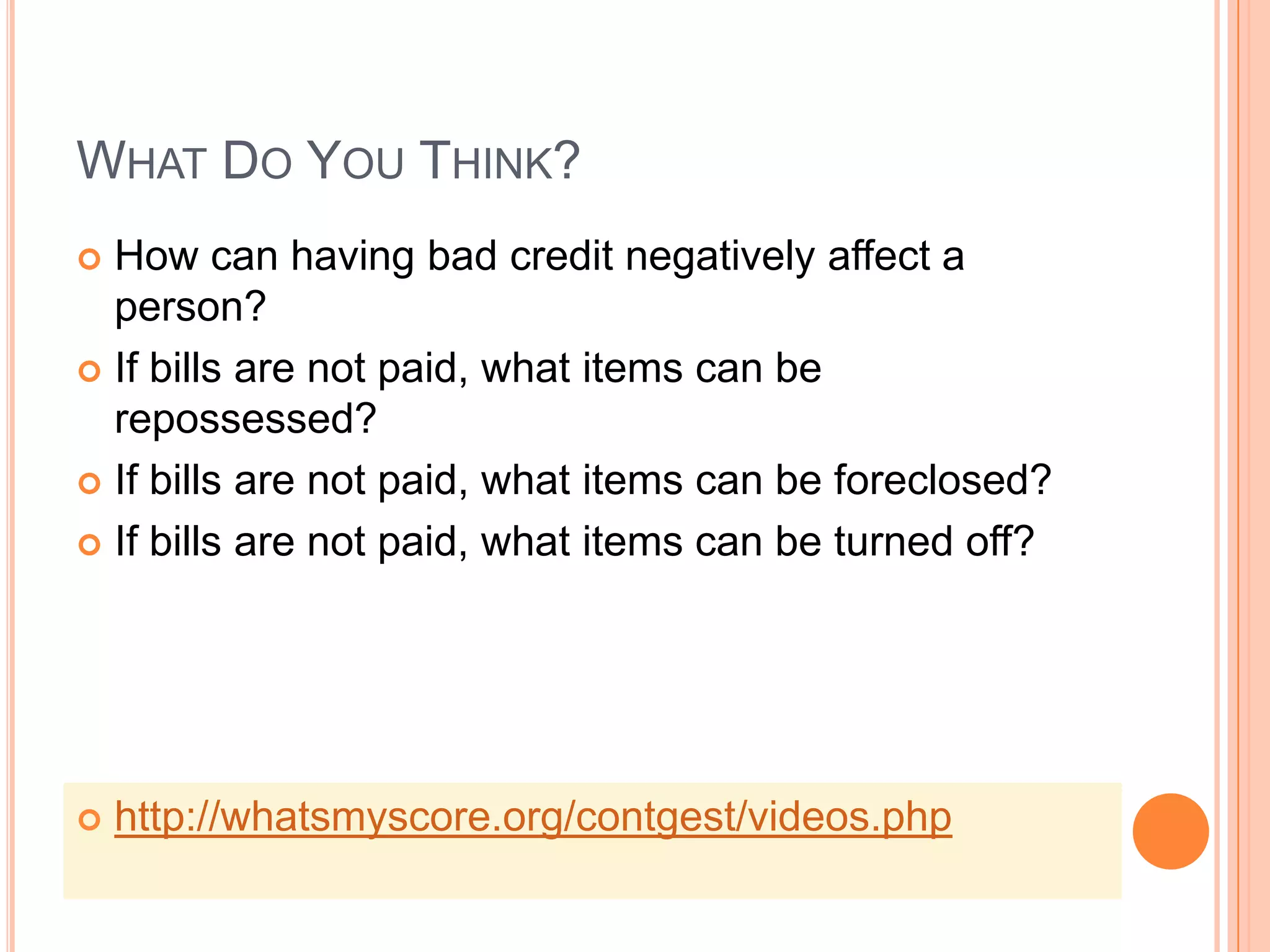 WHAT DO YOU THINK?
 How can having bad credit negatively affect a
  person?
 If bills are not paid, what items can be
  repossessed?
 If bills are not paid, what items can be foreclosed?

 If bills are not paid, what items can be turned off?




   http://whatsmyscore.org/contgest/videos.php
 