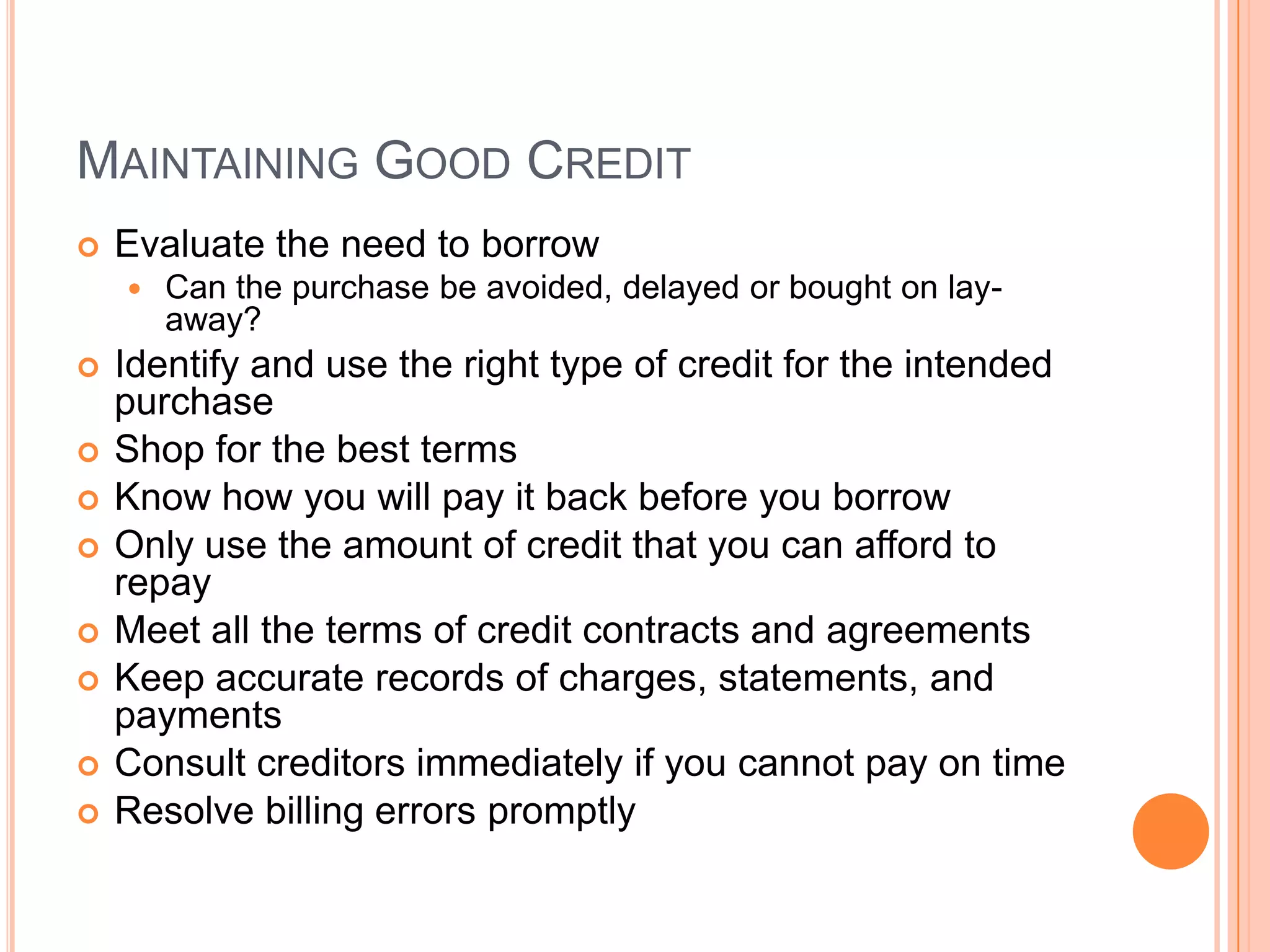 MAINTAINING GOOD CREDIT
   Evaluate the need to borrow
       Can the purchase be avoided, delayed or bought on lay-
        away?
   Identify and use the right type of credit for the intended
    purchase
   Shop for the best terms
   Know how you will pay it back before you borrow
   Only use the amount of credit that you can afford to
    repay
   Meet all the terms of credit contracts and agreements
   Keep accurate records of charges, statements, and
    payments
   Consult creditors immediately if you cannot pay on time
   Resolve billing errors promptly
 