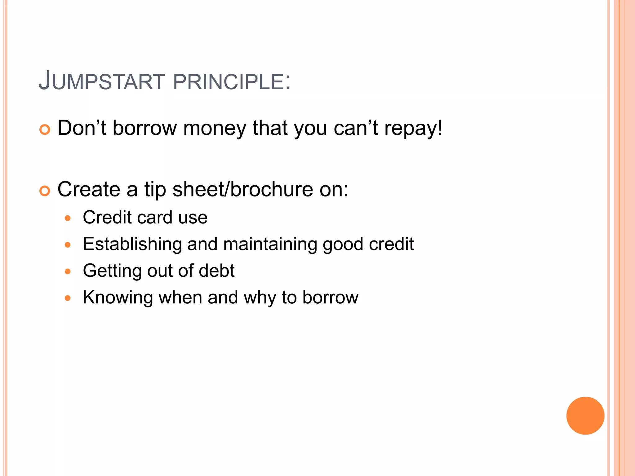 JUMPSTART PRINCIPLE:
   Don’t borrow money that you can’t repay!

   Create a tip sheet/brochure on:
     Credit card use
     Establishing and maintaining good credit
     Getting out of debt
     Knowing when and why to borrow
 