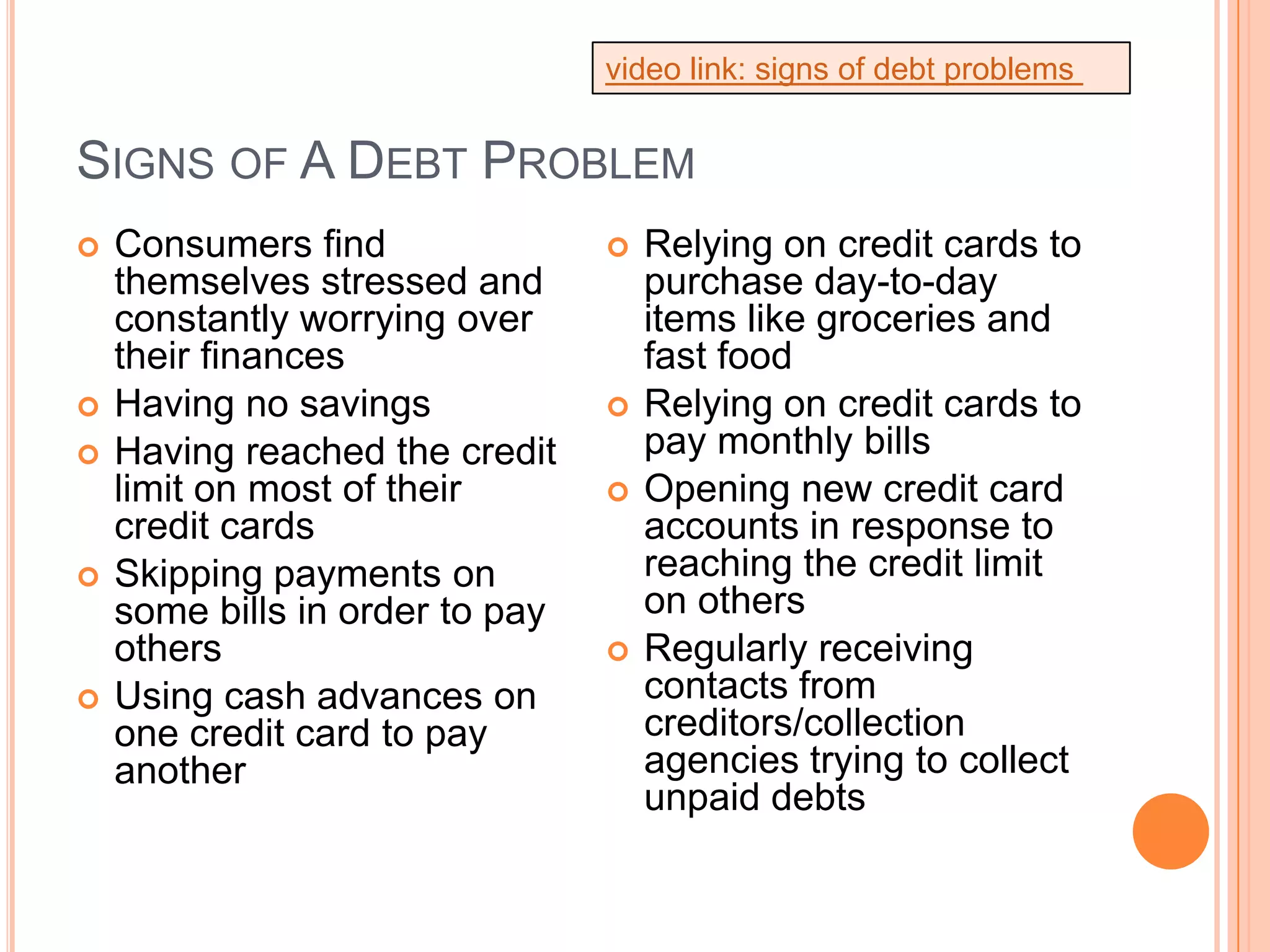 video link: signs of debt problems


SIGNS OF A DEBT PROBLEM
   Consumers find                  Relying on credit cards to
    themselves stressed and          purchase day-to-day
    constantly worrying over         items like groceries and
    their finances                   fast food
   Having no savings               Relying on credit cards to
   Having reached the credit        pay monthly bills
    limit on most of their          Opening new credit card
    credit cards                     accounts in response to
   Skipping payments on             reaching the credit limit
    some bills in order to pay       on others
    others                          Regularly receiving
   Using cash advances on           contacts from
    one credit card to pay           creditors/collection
    another                          agencies trying to collect
                                     unpaid debts
 