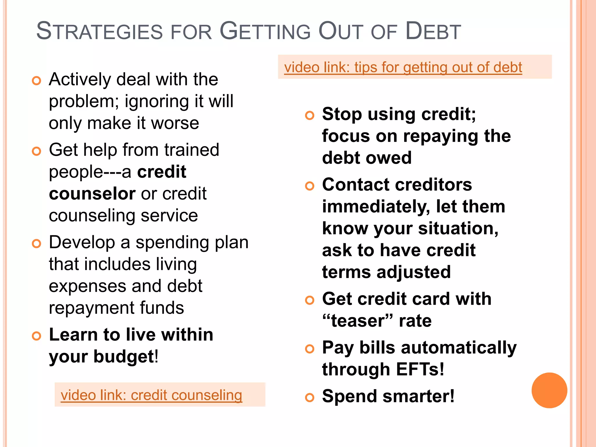 STRATEGIES FOR GETTING OUT OF DEBT
                                     video link: tips for getting out of debt
   Actively deal with the
    problem; ignoring it will
    only make it worse                     Stop using credit;
                                            focus on repaying the
   Get help from trained                   debt owed
    people---a credit
    counselor or credit                    Contact creditors
    counseling service                      immediately, let them
                                            know your situation,
   Develop a spending plan                 ask to have credit
    that includes living                    terms adjusted
    expenses and debt
    repayment funds                        Get credit card with
                                            “teaser” rate
   Learn to live within
    your budget!                           Pay bills automatically
                                            through EFTs!
     video link: credit counseling         Spend smarter!
 