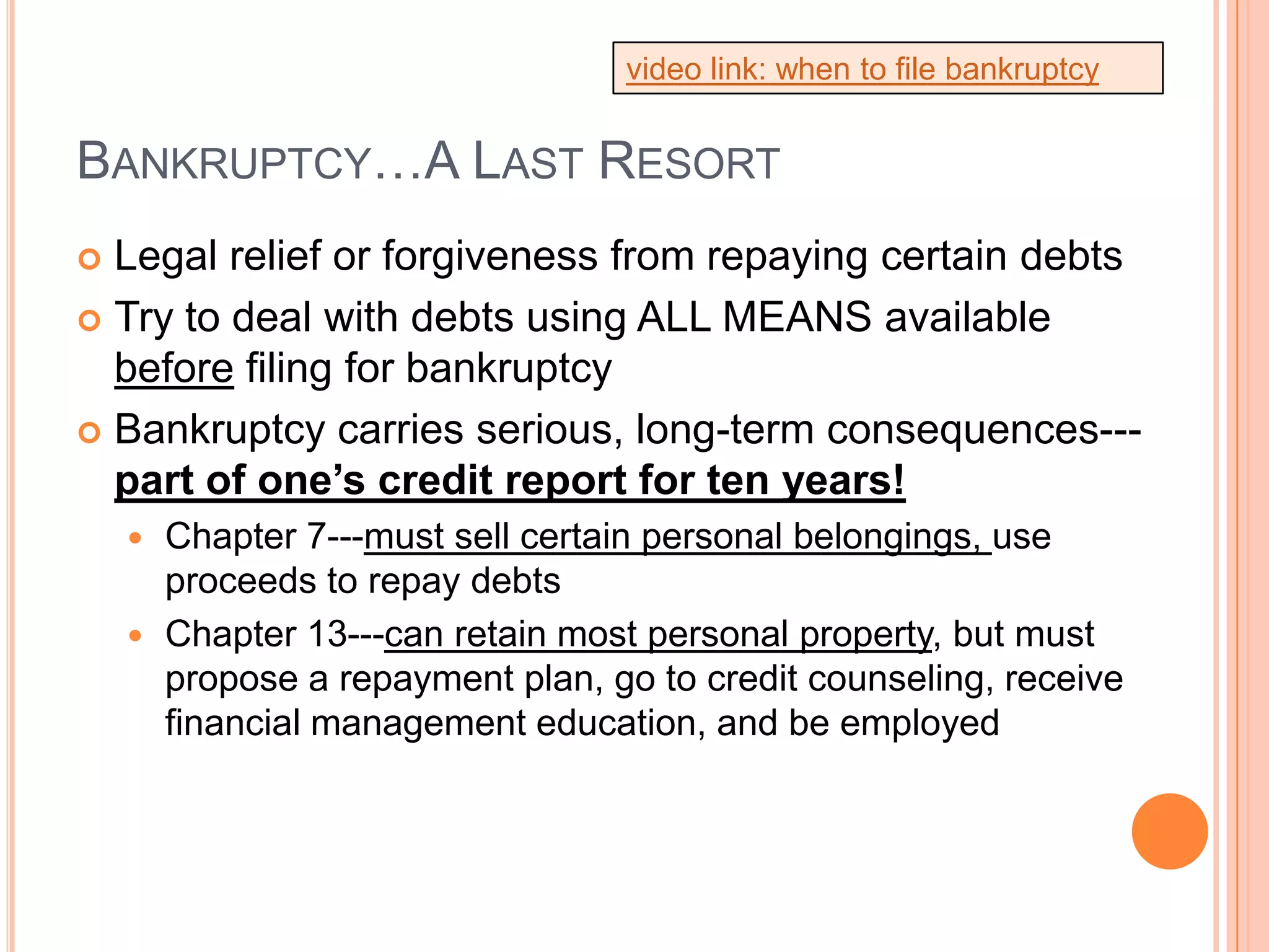video link: when to file bankruptcy


BANKRUPTCY…A LAST RESORT
 Legal relief or forgiveness from repaying certain debts
 Try to deal with debts using ALL MEANS available
  before filing for bankruptcy
 Bankruptcy carries serious, long-term consequences---
  part of one’s credit report for ten years!
     Chapter 7---must sell certain personal belongings, use
      proceeds to repay debts
     Chapter 13---can retain most personal property, but must
      propose a repayment plan, go to credit counseling, receive
      financial management education, and be employed
 