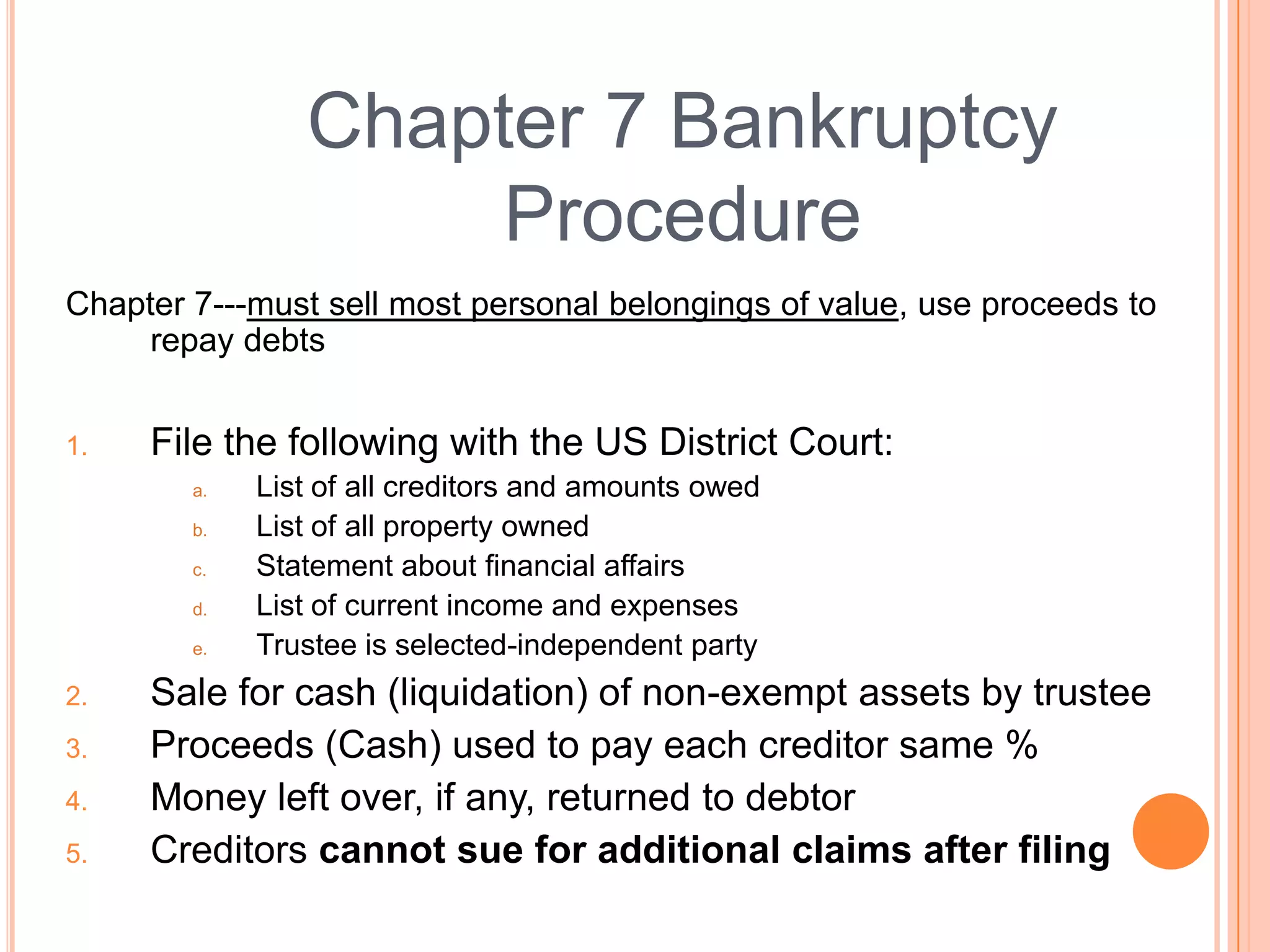 Chapter 7 Bankruptcy
                     Procedure
Chapter 7---must sell most personal belongings of value, use proceeds to
     repay debts


1.   File the following with the US District Court:
        a.   List of all creditors and amounts owed
        b.   List of all property owned
        c.   Statement about financial affairs
        d.   List of current income and expenses
        e.   Trustee is selected-independent party
2.   Sale for cash (liquidation) of non-exempt assets by trustee
3.   Proceeds (Cash) used to pay each creditor same %
4.   Money left over, if any, returned to debtor
5.   Creditors cannot sue for additional claims after filing
                                                                 21
 