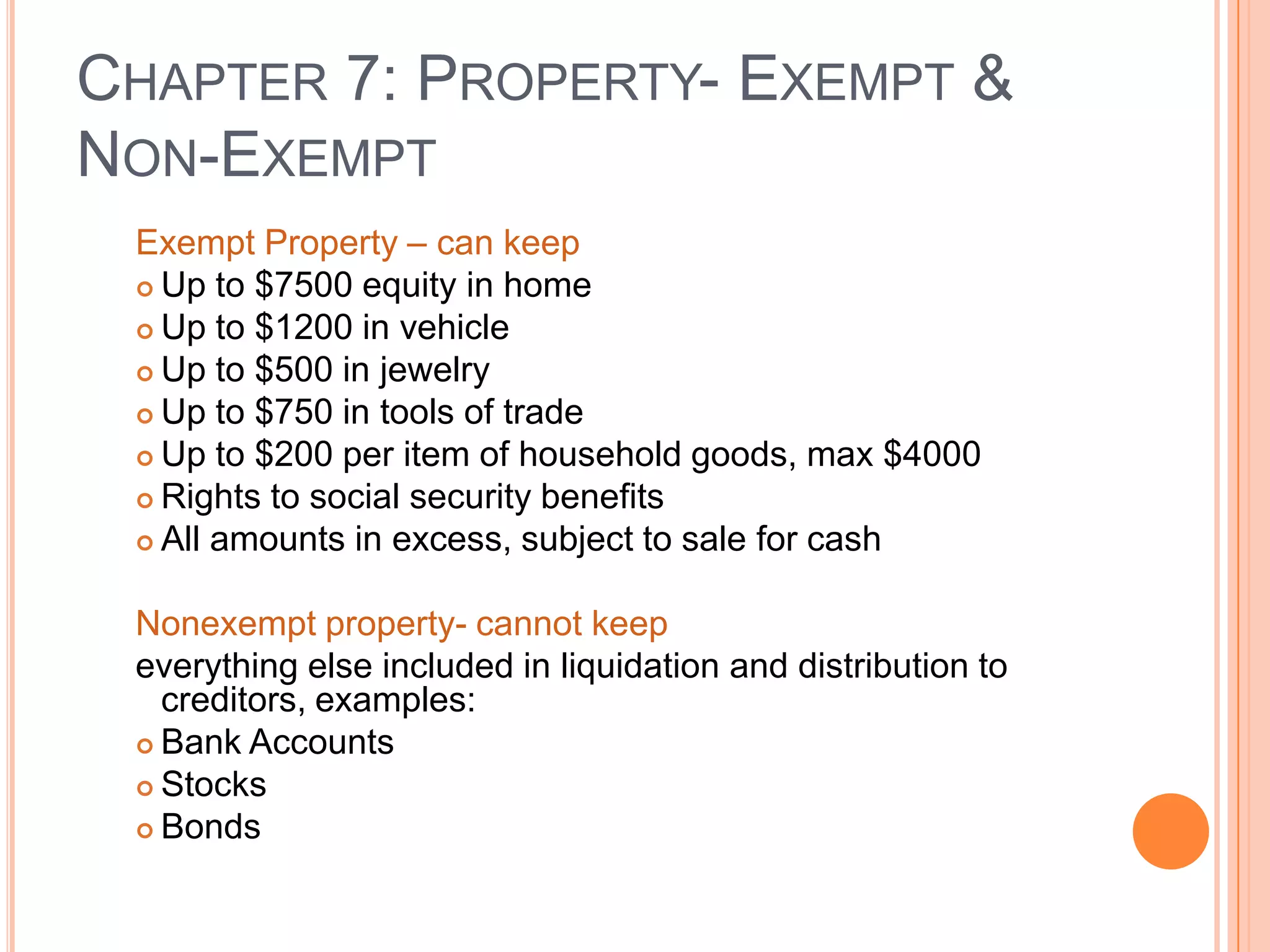 CHAPTER 7: PROPERTY- EXEMPT &
NON-EXEMPT
 Exempt Property – can keep
  Up to $7500 equity in home

  Up to $1200 in vehicle
  Up to $500 in jewelry

  Up to $750 in tools of trade

  Up to $200 per item of household goods, max $4000

  Rights to social security benefits

  All amounts in excess, subject to sale for cash



 Nonexempt property- cannot keep
 everything else included in liquidation and distribution to
   creditors, examples:
  Bank Accounts

  Stocks

  Bonds


                                                               22
 