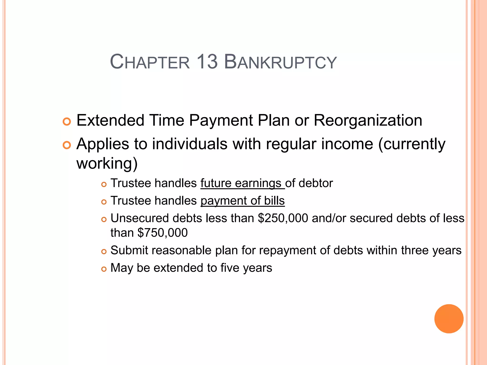CHAPTER 13 BANKRUPTCY

 Extended Time Payment Plan or Reorganization
 Applies to individuals with regular income (currently
  working)
      Trustee handles future earnings of debtor
      Trustee handles payment of bills

      Unsecured debts less than $250,000 and/or secured debts of less

       than $750,000
      Submit reasonable plan for repayment of debts within three years

      May be extended to five years




                                                            23
 