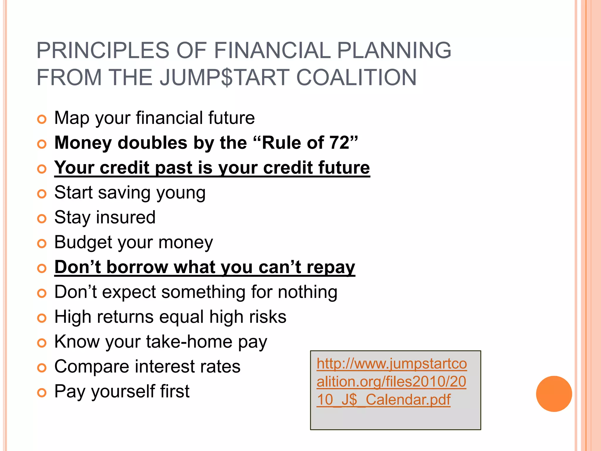 PRINCIPLES OF FINANCIAL PLANNING
FROM THE JUMP$TART COALITION
   Map your financial future
   Money doubles by the “Rule of 72”
   Your credit past is your credit future
   Start saving young
   Stay insured
   Budget your money
   Don’t borrow what you can’t repay
   Don’t expect something for nothing
   High returns equal high risks
   Know your take-home pay
   Compare interest rates          http://www.jumpstartco
                                    alition.org/files2010/20
   Pay yourself first              10_J$_Calendar.pdf
 