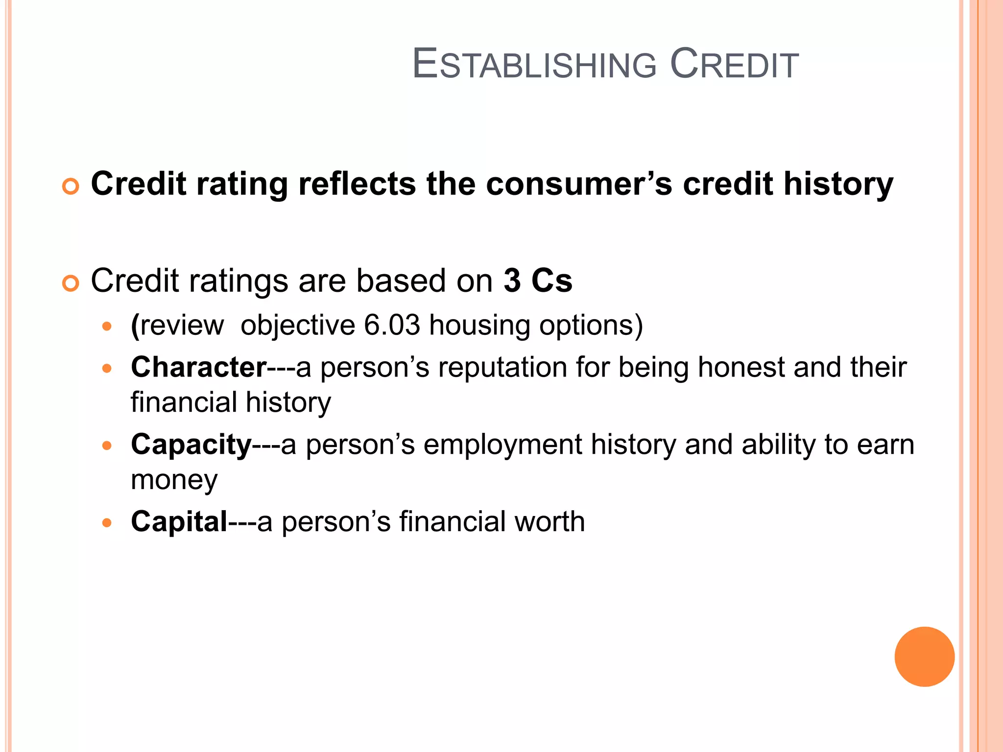 ESTABLISHING CREDIT

   Credit rating reflects the consumer’s credit history

   Credit ratings are based on 3 Cs
     (review objective 6.03 housing options)
     Character---a person’s reputation for being honest and their
      financial history
     Capacity---a person’s employment history and ability to earn
      money
     Capital---a person’s financial worth
 