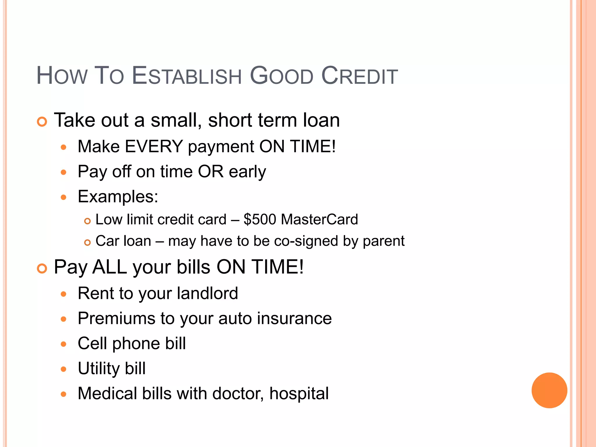 HOW TO ESTABLISH GOOD CREDIT
   Take out a small, short term loan
     Make EVERY payment ON TIME!
     Pay off on time OR early
     Examples:
         Low limit credit card – $500 MasterCard
         Car loan – may have to be co-signed by parent


   Pay ALL your bills ON TIME!
       Rent to your landlord
       Premiums to your auto insurance
       Cell phone bill
       Utility bill
       Medical bills with doctor, hospital
 