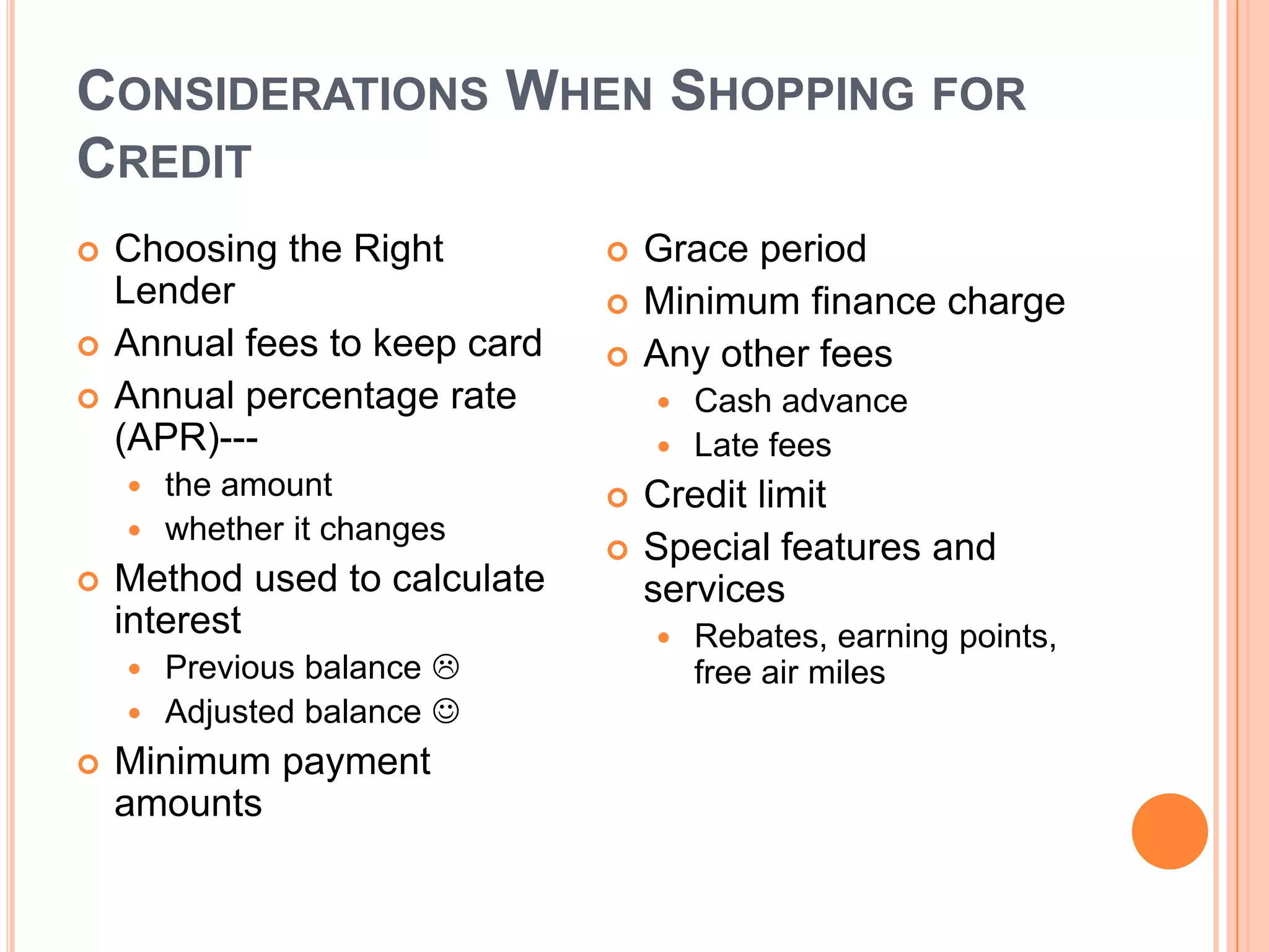 CONSIDERATIONS WHEN SHOPPING FOR
CREDIT
   Choosing the Right            Grace period
    Lender                        Minimum finance charge
   Annual fees to keep card      Any other fees
   Annual percentage rate          Cash advance
    (APR)---                        Late fees
     the amount                  Credit limit
     whether it changes
                                  Special features and
   Method used to calculate       services
    interest                          Rebates, earning points,
     Previous balance                free air miles
     Adjusted balance 
   Minimum payment
    amounts
 