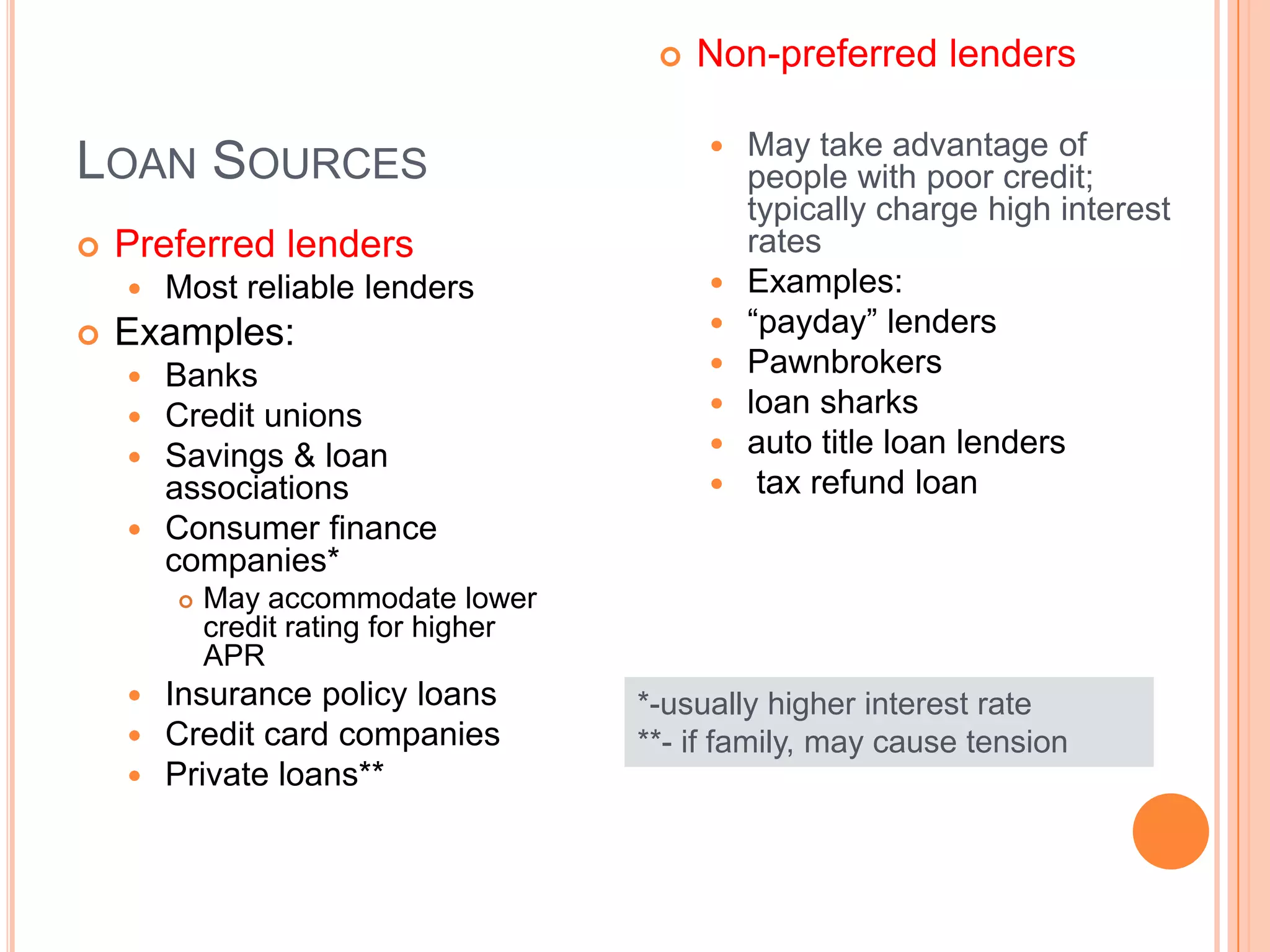    Non-preferred lenders

                                               May take advantage of
LOAN SOURCES                                    people with poor credit;
                                                typically charge high interest
   Preferred lenders                           rates
       Most reliable lenders                  Examples:
   Examples:                                  “payday” lenders
     Banks                                    Pawnbrokers
     Credit unions                            loan sharks
     Savings & loan                           auto title loan lenders
      associations                              tax refund loan
     Consumer finance
      companies*
           May accommodate lower
            credit rating for higher
            APR
       Insurance policy loans         *-usually higher interest rate
       Credit card companies          **- if family, may cause tension
       Private loans**
 