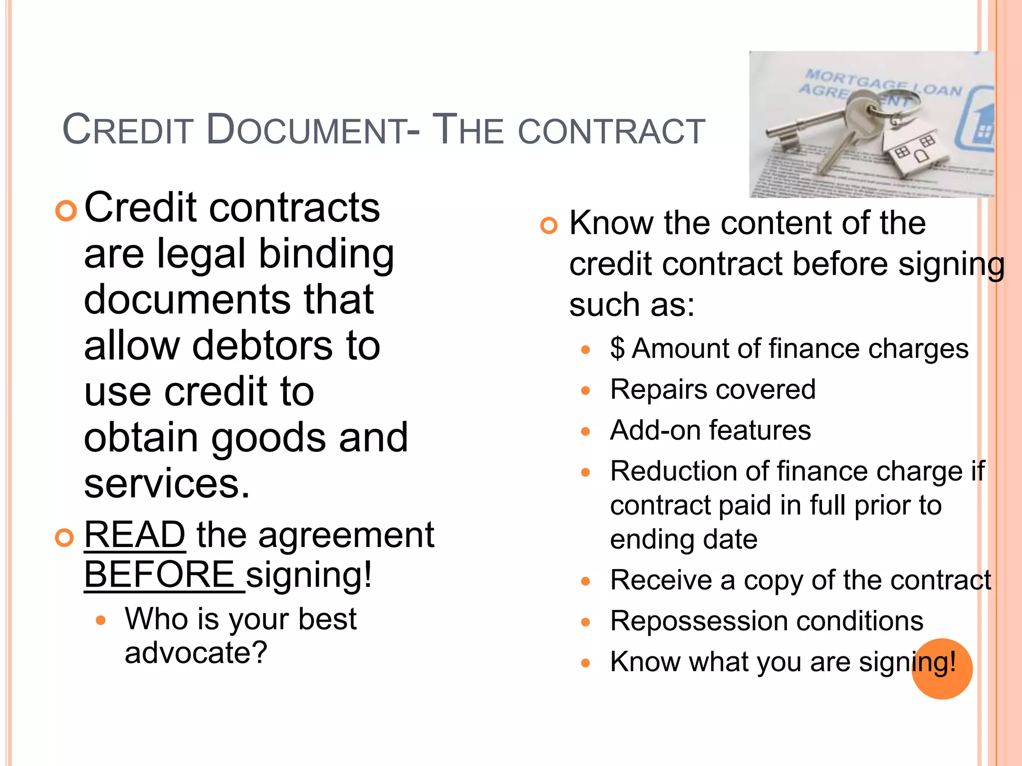 CREDIT DOCUMENT- THE CONTRACT
 Creditcontracts           Know the content of the
 are legal binding           credit contract before signing
 documents that              such as:
 allow debtors to               $ Amount of finance charges
 use credit to                  Repairs covered
 obtain goods and               Add-on features
                                Reduction of finance charge if
 services.                       contract paid in full prior to
 READ
     the agreement               ending date
 BEFORE signing!                Receive a copy of the contract
     Who is your best          Repossession conditions
      advocate?                 Know what you are signing!
 