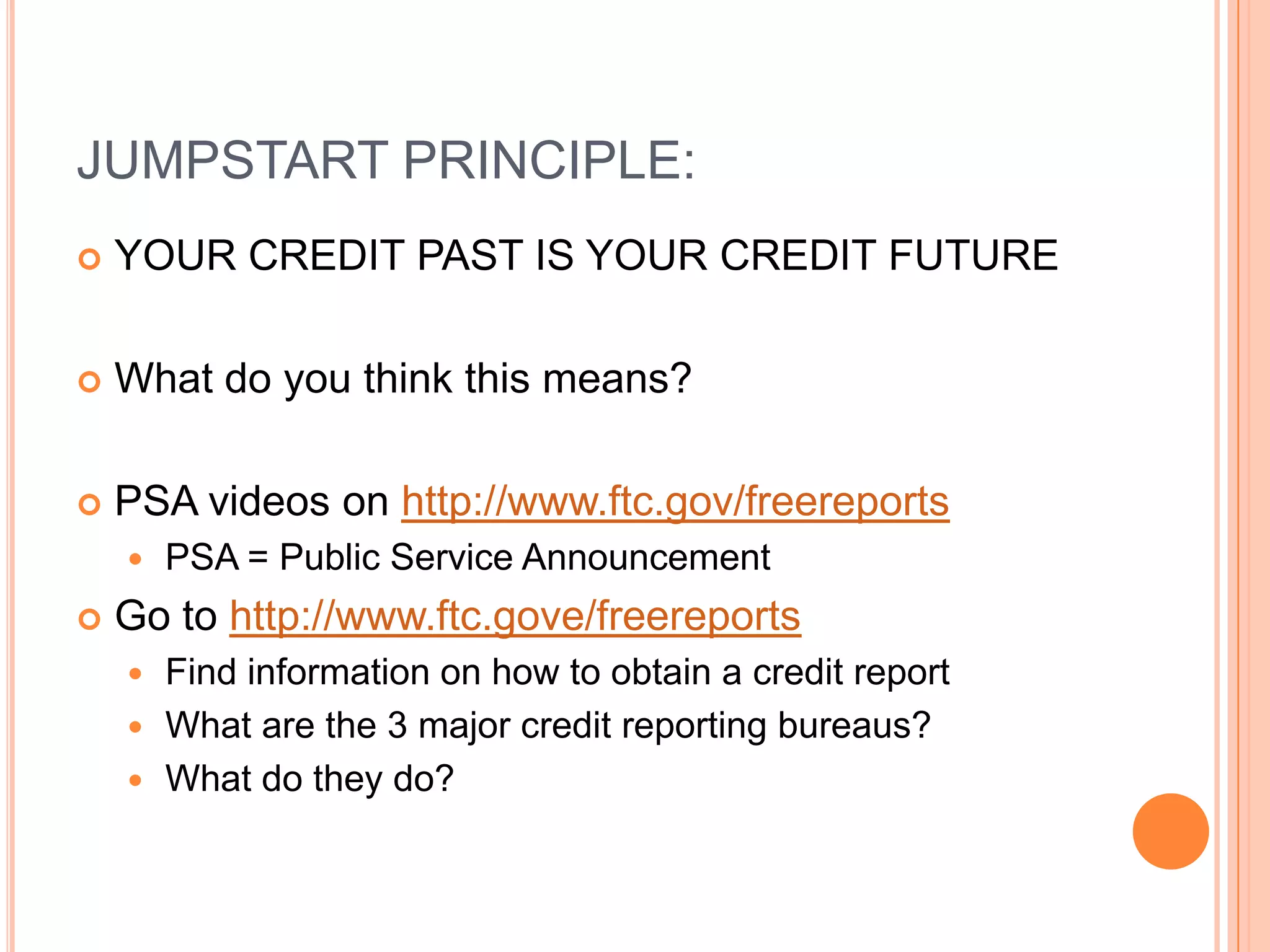 JUMPSTART PRINCIPLE:
   YOUR CREDIT PAST IS YOUR CREDIT FUTURE

   What do you think this means?

   PSA videos on http://www.ftc.gov/freereports
       PSA = Public Service Announcement
   Go to http://www.ftc.gove/freereports
     Find information on how to obtain a credit report
     What are the 3 major credit reporting bureaus?
     What do they do?
 