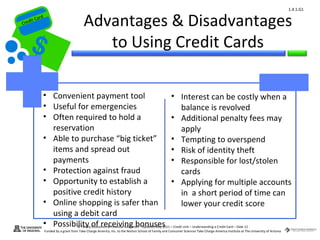 1.4.1.G1


Cr
         ard rd
    die C a
   eCrt dit C
                                            Advantages & Disadvantages
                                               to Using Credit Cards

              • Convenient payment tool                                                                • Interest can be costly when a
              • Useful for emergencies                                                                   balance is revolved
              • Often required to hold a                                                               • Additional penalty fees may
                reservation                                                                              apply
              • Able to purchase “big ticket”                                                          • Tempting to overspend
                items and spread out                                                                   • Risk of identity theft
                payments                                                                               • Responsible for lost/stolen
              • Protection against fraud                                                                 cards
              • Opportunity to establish a                                                             • Applying for multiple accounts
                positive credit history                                                                  in a short period of time can
              • Online shopping is safer than                                                            lower your credit score
                using a debit card
              • Possibility of receiving bonuses
                                        © Family Economics & Financial Education – Updated May 2011 – Credit Unit – Understanding a Credit Card – Slide 12
                  Funded by a grant from Take Charge America, Inc. to the Norton School of Family and Consumer Sciences Take Charge America Institute at The University of Arizona
 