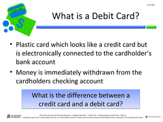 1.4.1.G1
         ard rd
    die C a
   eCrt dit C

                                                         What is a Debit Card?
Cr




 • Plastic card which looks like a credit card but
   is electronically connected to the cardholder’s
   bank account
 • Money is immediately withdrawn from the
   cardholders checking account
                              What is the difference between a
                               credit card and a debit card?
                                        © Family Economics & Financial Education – Updated May 2011 – Credit Unit – Understanding a Credit Card – Slide 13
                  Funded by a grant from Take Charge America, Inc. to the Norton School of Family and Consumer Sciences Take Charge America Institute at The University of Arizona
 