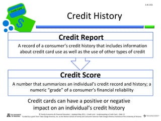 1.4.1.G1
         ard rd
    die C a
   eCrt dit C

                                                                              Credit History
Cr




                                                                  Credit Report
          A record of a consumer’s credit history that includes information
           about credit card use as well as the use of other types of credit



                                                                    Credit Score
    A number that summarizes an individual’s credit record and history; a
           numeric “grade” of a consumer’s financial reliability

                         Credit cards can have a positive or negative
                           impact on an individual’s credit history
                                        © Family Economics & Financial Education – Updated May 2011 – Credit Unit – Understanding a Credit Card – Slide 15
                  Funded by a grant from Take Charge America, Inc. to the Norton School of Family and Consumer Sciences Take Charge America Institute at The University of Arizona
 