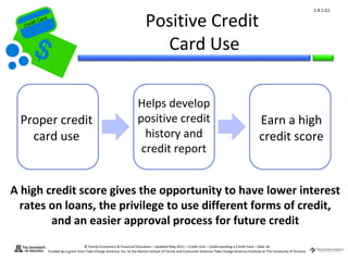 1.4.1.G1


 Cr
          ard rd
     die C a
    eCrt dit C                                                                 Positive Credit
                                                                                 Card Use

                                                                          Helps develop
  Proper credit                                                           positive credit                                                             Earn a high
    card use                                                                history and                                                               credit score
                                                                           credit report


A high credit score gives the opportunity to have lower interest
  rates on loans, the privilege to use different forms of credit,
        and an easier approval process for future credit
                                         © Family Economics & Financial Education – Updated May 2011 – Credit Unit – Understanding a Credit Card – Slide 16
                   Funded by a grant from Take Charge America, Inc. to the Norton School of Family and Consumer Sciences Take Charge America Institute at The University of Arizona
 
