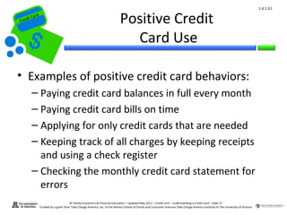 1.4.1.G1


Cr
         ard rd
    die C a
   eCrt dit C
                                                                              Positive Credit
                                                                                Card Use

 • Examples of positive credit card behaviors:
          – Paying credit card balances in full every month
          – Paying credit card bills on time
          – Applying for only credit cards that are needed
          – Keeping track of all charges by keeping receipts
            and using a check register
          – Checking the monthly credit card statement for
            errors
                                        © Family Economics & Financial Education – Updated May 2011 – Credit Unit – Understanding a Credit Card – Slide 17
                  Funded by a grant from Take Charge America, Inc. to the Norton School of Family and Consumer Sciences Take Charge America Institute at The University of Arizona
 
