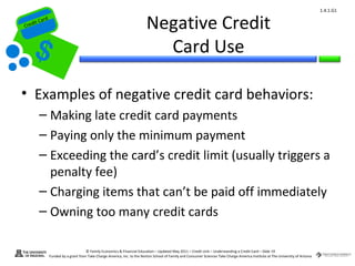 1.4.1.G1


Cr
         ard rd
    die C a
   eCrt dit C
                                                                             Negative Credit
                                                                               Card Use

 • Examples of negative credit card behaviors:
          – Making late credit card payments
          – Paying only the minimum payment
          – Exceeding the card’s credit limit (usually triggers a
            penalty fee)
          – Charging items that can’t be paid off immediately
          – Owning too many credit cards

                                        © Family Economics & Financial Education – Updated May 2011 – Credit Unit – Understanding a Credit Card – Slide 19
                  Funded by a grant from Take Charge America, Inc. to the Norton School of Family and Consumer Sciences Take Charge America Institute at The University of Arizona
 