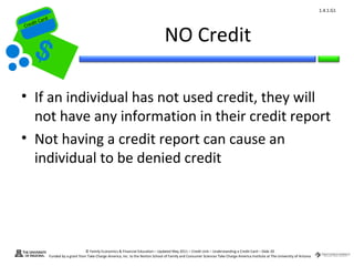 1.4.1.G1
         ard rd
    die C a
   eCrt dit C

                                                                                        NO Credit
Cr




 • If an individual has not used credit, they will
   not have any information in their credit report
 • Not having a credit report can cause an
   individual to be denied credit




                                        © Family Economics & Financial Education – Updated May 2011 – Credit Unit – Understanding a Credit Card – Slide 20
                  Funded by a grant from Take Charge America, Inc. to the Norton School of Family and Consumer Sciences Take Charge America Institute at The University of Arizona
 