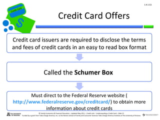 1.4.1.G1
         ard rd
    die C a
   eCrt dit C

                                                                  Credit Card Offers
Cr




    Credit card issuers are required to disclose the terms
    and fees of credit cards in an easy to read box format



                                               Called the Schumer Box


             Must direct to the Federal Reserve website (
     http://www.federalreserve.gov/creditcard/) to obtain more
                   information about credit cards
                                        © Family Economics & Financial Education – Updated May 2011 – Credit Unit – Understanding a Credit Card – Slide 21
                  Funded by a grant from Take Charge America, Inc. to the Norton School of Family and Consumer Sciences Take Charge America Institute at The University of Arizona
 