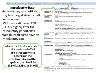 Watch out for “Teaser rates”- designed to get you to apply, then rates increase, review other features before applying


       Introductory Rate                                                                                    Interest Rates and Interest Charges
                                                                       Annual Percentage       12.99%, 13.99% or 14.99%, introductory APR for one year, based on your
•Introductory rate- APR that                                           Rate (APR) for
                                                                       Purchases
                                                                                               creditworthiness.
                                                                                               After that, your APR will be 14.99%. This is a variable-rate APR that will vary with the
                                                                                               market based on the Prime Rate.
may be charged after a credit                                          APR for Balance
                                                                       Transfers
                                                                                               15.99%
                                                                                               •This APR will vary with the market based on the Prime Rate
                                                                       APR for Cash            21.99%

card is opened                                                         Advances
                                                                       Penalty APR and
                                                                                               •This APR will vary with the market based on the Prime Rate
                                                                                               28.99%
                                                                       When it Applies         This APR may be applied to your account if you:
•Will have a different APR                                                                     1.Make a late payment;
                                                                                               2.Go over your credit limit;
                                                                                               3.Make a payment that is returned; or
(usually higher) after the                                                                     4.Do any of the above on another account that you have with us.
                                                                                               How long will the Penalty APR apply? If your APR’s are increased for any of these


introductory period ends
                                                                                               reasons, the Penalty APR will apply until you make six consecutive minimum payments
                                                                                               when due.
                                                                       How to Avoid Paying     Your due date is at least 25 days after the close of each billing cycle. We will not charge
                                                                       Interest on             you any interest on purchases if you pay your entire balance by the due date each
•Not all credit cards have an                                          Purchases
                                                                       Minimum Interest
                                                                                               month.
                                                                                               If you are charged interest, the charge will be no less than $1.50.
                                                                       Charge

introductory rate                                                      For Credit Card Tips
                                                                       from the Federal
                                                                                               To learn more about factors to consider when applying for or using a credit card, visit the
                                                                                               website of the Federal Reserve Board at http://www.federalreserve.gov/creditcard
                                                                       Reserve Board
                                                                                                                               Fees
                                                                       Set-up and               NOTICE: Some of these set-up and maintenance fees will be assessed before you begin

  What is the introductory rate for                                    Maintenance Fees         using your card and will reduce the amount of credit you initially have available. For
                                                                                                example, if you are assigned the minimum credit limit of $250, initial available credit will
                                                                                                be only about $209.
       this credit card offer?                                                                  •Annual Fee: $20
                                                                                                •Account Set-up Fee: $20 (one-time fee)

      The introductory rate                                            Transaction Fees
                                                                                                •Participation Fee: $12 annually ($1 per month)
                                                                                                •Additional Card Fee: $5 annually (if applicable)
                                                                                                •        Balance Transfer: Either $5 or 3% of the amount of each transfer, whichever is
          depends on the                                                                        •
                                                                                                         greater (maximum fee: $100)
                                                                                                         Cash Advance: Either $5 or 3% of the amount of each cash advance, whichever

     creditworthiness of the                                           Penalty Fees
                                                                                                •
                                                                                                •
                                                                                                         is greater
                                                                                                         Foreign Transaction: 2% of each transaction in U.S. dollars
                                                                                                         Late Payment: $29 if balance is less than or equal to $1000 OR $35 if balance is
     applicant, but it will be                                                                  •
                                                                                                         more than $1000
                                                                                                         Over-the-limit: $29

   12.99%, 13.99%, or 14.99%                                                                    •        Returned Payment: $35
                                                                       * How We Will Calculate Your Balance: We use a method called “average daily balance (including new
                                                                       purchases).”
                                                                       * Loss of Introductory APR- We may end your introductory APR and apply the Penalty APR if you become more
                                                                       than 60 days late in paying your bill
 