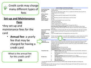 Credit cards may charge
                                                                   Interest Rates and Interest Charges
    many different types of   Annual Percentage
                              Rate (APR) for
                                                      12.99%, 13.99% or 14.99%, introductory APR for one year, based on your
                                                      creditworthiness.

              fees
                              Purchases               After that, your APR will be 14.99%. This is a variable-rate APR that will vary with the
                                                      market based on the Prime Rate.
                              APR for Balance         15.99%
                              Transfers               •This APR will vary with the market based on the Prime Rate
                              APR for Cash            21.99%

 Set-up and Maintenance       Advances
                              Penalty APR and
                              When it Applies
                                                      •This APR will vary with the market based on the Prime Rate
                                                      28.99%
                                                      This APR may be applied to your account if you:

           Fees                                       1.Make a late payment;
                                                      2.Go over your credit limit;
                                                      3.Make a payment that is returned; or

•Any set-up and                                       4.Do any of the above on another account that you have with us.
                                                      How long will the Penalty APR apply? If your APR’s are increased for any of these
                                                      reasons, the Penalty APR will apply until you make six consecutive minimum payments

maintenance fees for the      How to Avoid Paying
                              Interest on
                                                      when due.
                                                      Your due date is at least 25 days after the close of each billing cycle. We will not charge
                                                      you any interest on purchases if you pay your entire balance by the due date each

card                          Purchases
                              Minimum Interest
                              Charge
                                                      month.
                                                      If you are charged interest, the charge will be no less than $1.50.


   • Annual fee- a yearly     For Credit Card Tips
                              from the Federal
                              Reserve Board
                                                      To learn more about factors to consider when applying for or using a credit card, visit the
                                                      website of the Federal Reserve Board at http://www.federalreserve.gov/creditcard


      fee that may be         Set-up and
                              Maintenance Fees
                                                                                      Fees
                                                       NOTICE: Some of these set-up and maintenance fees will be assessed before you begin
                                                       using your card and will reduce the amount of credit you initially have available. For

      charged for having a                             example, if you are assigned the minimum credit limit of $250, initial available credit will
                                                       be only about $209.
                                                       •Annual Fee: $20

      credit card                                      •Account Set-up Fee: $20 (one-time fee)
                                                       •Participation Fee: $12 annually ($1 per month)
                                                       •Additional Card Fee: $5 annually (if applicable)
                              Transaction Fees         •        Balance Transfer: Either $5 or 3% of the amount of each transfer, whichever is
                                                                greater (maximum fee: $100)

    What is the annual fee                             •        Cash Advance: Either $5 or 3% of the amount of each cash advance, whichever
                                                                is greater
                                                       •
     for this credit card?
                                                                Foreign Transaction: 2% of each transaction in U.S. dollars
                              Penalty Fees             •        Late Payment: $29 if balance is less than or equal to $1000 OR $35 if balance is
                                                                more than $1000
                                                       •        Over-the-limit: $29
             $20                                       •        Returned Payment: $35
                              * How We Will Calculate Your Balance: We use a method called “average daily balance (including new
                              purchases).”
                              * Loss of Introductory APR- We may end your introductory APR and apply the Penalty APR if you become more
                              than 60 days late in paying your bill
 