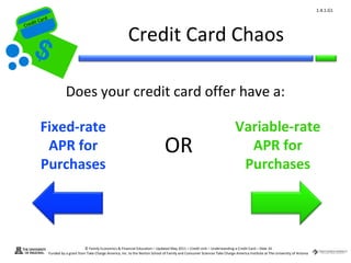 1.4.1.G1
         ard rd
    die C a
   eCrt dit C

                                                                   Credit Card Chaos
Cr




                            Does your credit card offer have a:

           Fixed-rate                                                                                                                Variable-rate
            APR for                                                                      OR                                            APR for
           Purchases                                                                                                                  Purchases




                                        © Family Economics & Financial Education – Updated May 2011 – Credit Unit – Understanding a Credit Card – Slide 34
                  Funded by a grant from Take Charge America, Inc. to the Norton School of Family and Consumer Sciences Take Charge America Institute at The University of Arizona
 