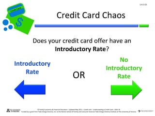 1.4.1.G1
         ard rd
    die C a
   eCrt dit C

                                                                   Credit Card Chaos
Cr




                                 Does your credit card offer have an
                                        Introductory Rate?
                                                                                                                                            No
       Introductory
                                                                                                                                       Introductory
           Rate
                                                                                         OR                                                Rate



                                        © Family Economics & Financial Education – Updated May 2011 – Credit Unit – Understanding a Credit Card – Slide 36
                  Funded by a grant from Take Charge America, Inc. to the Norton School of Family and Consumer Sciences Take Charge America Institute at The University of Arizona
 